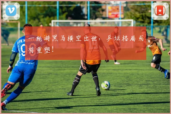 一轮游黑马横空出世，乒坛格局或将重塑！