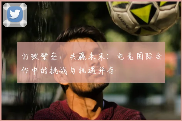 打破壁垒，共赢未来：电竞国际合作中的挑战与机遇并存