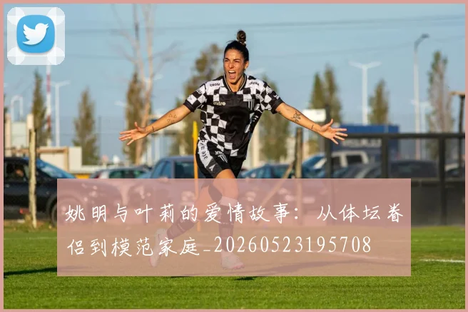 姚明与叶莉的爱情故事：从体坛眷侣到模范家庭_20260523195708