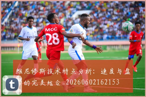 维尼修斯技术特点分析：速度与盘带的完美结合_20260602162153