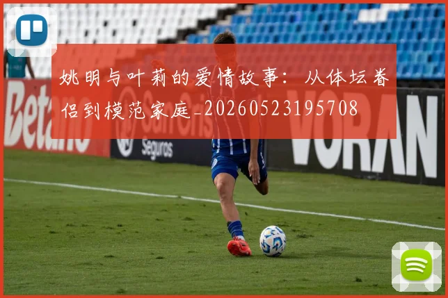 姚明与叶莉的爱情故事：从体坛眷侣到模范家庭_20260523195708