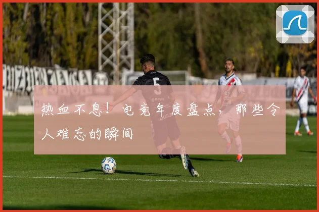 热血不息！电竞年度盘点，那些令人难忘的瞬间