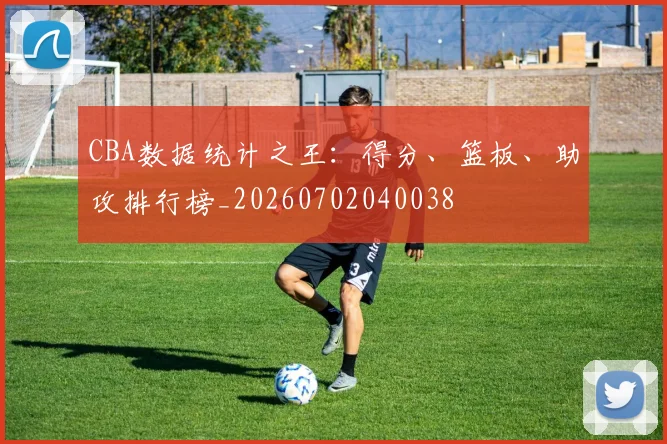 CBA数据统计之王：得分、篮板、助攻排行榜_20260702040038