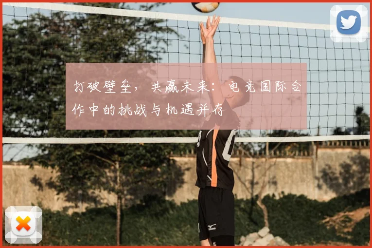 打破壁垒，共赢未来：电竞国际合作中的挑战与机遇并存