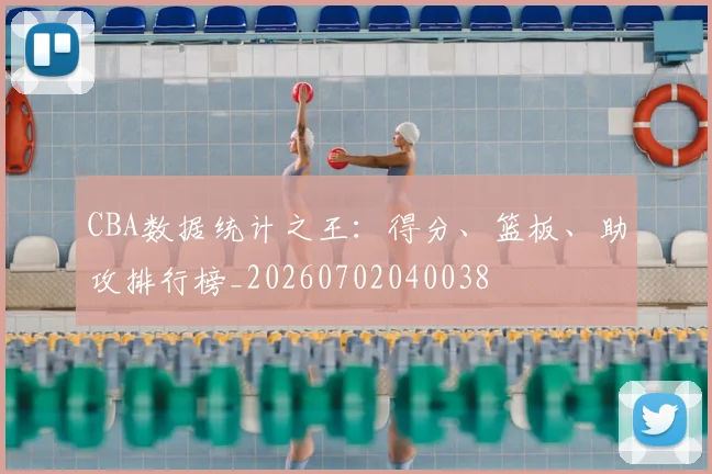 CBA数据统计之王：得分、篮板、助攻排行榜_20260702040038