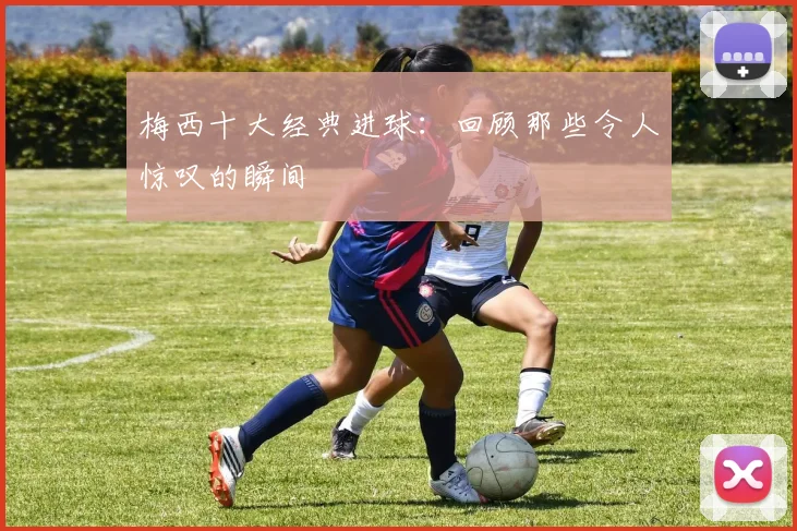 梅西十大经典进球：回顾那些令人惊叹的瞬间