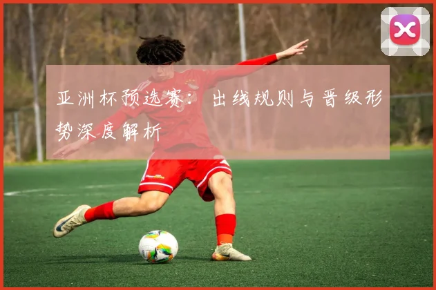 亚洲杯预选赛：出线规则与晋级形势深度解析