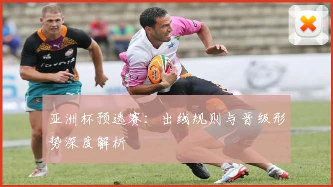 亚洲杯预选赛：出线规则与晋级形势深度解析