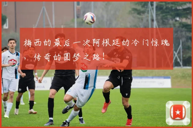 梅西的最后一次阿根廷的冷门惊魂，传奇的圆梦之路！