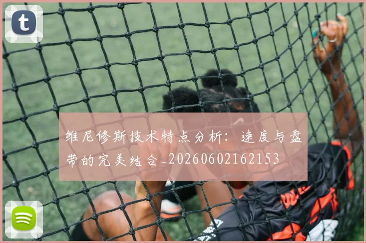 维尼修斯技术特点分析：速度与盘带的完美结合_20260602162153
